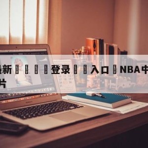 💥最新🍖登录⛔️入口⛎NBA中文官方75周年宣传片