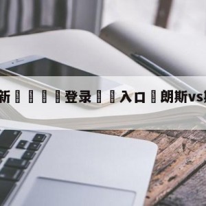 💥最新🍖登录⛔️入口⛎朗斯vs斯特拉斯堡分析预测