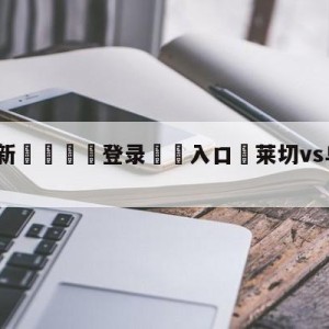 💥最新🍖登录⛔️入口⛎莱切vs乌迪内斯赛前预测