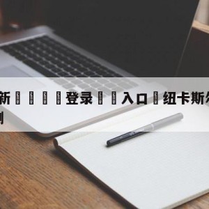 💥最新🍖登录⛔️入口⛎纽卡斯尔联vs布莱顿前瞻预测