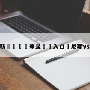 💥最新🍖登录⛔️入口⛎尼斯vs摩纳哥预测