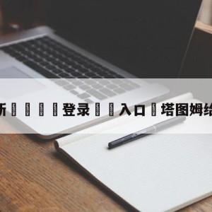 💥最新🍖登录⛔️入口⛎塔图姆给科比发短信