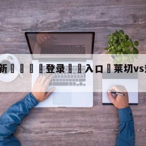 💥最新🍖登录⛔️入口⛎莱切vs热那亚赛前预测