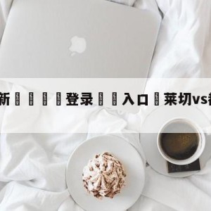 💥最新🍖登录⛔️入口⛎莱切vs都灵分析预测