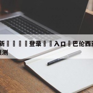 💥最新🍖登录⛔️入口⛎巴伦西亚vs皇家社会大小球预测