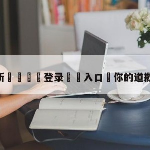 💥最新🍖登录⛔️入口⛎你的道歉我不能接受