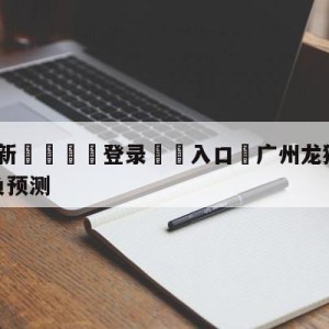 💥最新🍖登录⛔️入口⛎广州龙狮vs四川金荣实业胜负预测