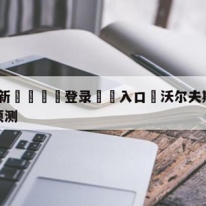 💥最新🍖登录⛔️入口⛎沃尔夫斯堡vs斯图加特分析预测