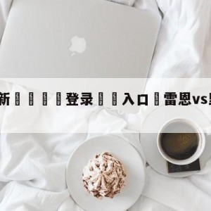 💥最新🍖登录⛔️入口⛎雷恩vs里昂对阵预测