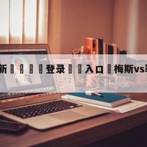 💥最新🍖登录⛔️入口⛎梅斯vs勒阿弗尔大小球预测