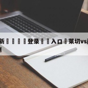 💥最新🍖登录⛔️入口⛎莱切vs萨勒尼塔纳大小球预测