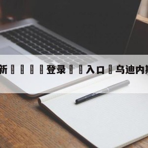 💥最新🍖登录⛔️入口⛎乌迪内斯vs罗马竞彩预测