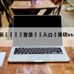 💥最新🍖登录⛔️入口⛎莱切vs乌迪内斯对阵预测