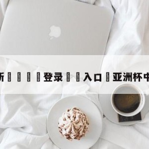 💥最新🍖登录⛔️入口⛎亚洲杯中国女足夺冠