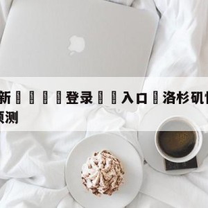 💥最新🍖登录⛔️入口⛎洛杉矶快船vs金州勇士胜负预测