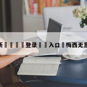 💥最新🍖登录⛔️入口⛎梅西无意与巴黎续约