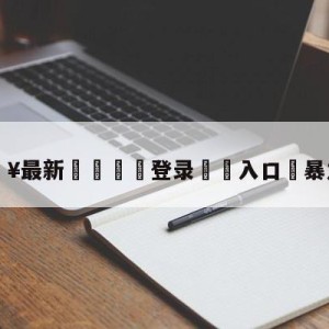 💥最新🍖登录⛔️入口⛎暴力聚会