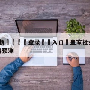 💥最新🍖登录⛔️入口⛎皇家社会vs比利亚雷亚尔阵容预测