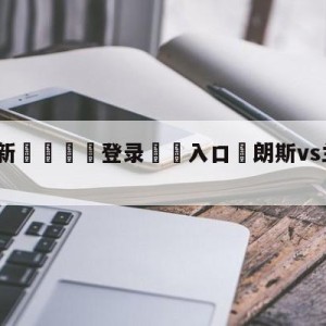 💥最新🍖登录⛔️入口⛎朗斯vs兰斯前瞻预测