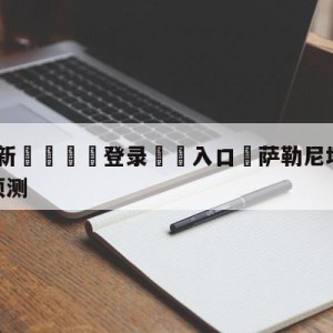 💥最新🍖登录⛔️入口⛎萨勒尼塔纳vs那不勒斯阵容预测