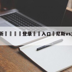 💥最新🍖登录⛔️入口⛎尼斯vs兰斯赛前预测