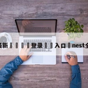 💥最新🍖登录⛔️入口⛎nest全国总决赛