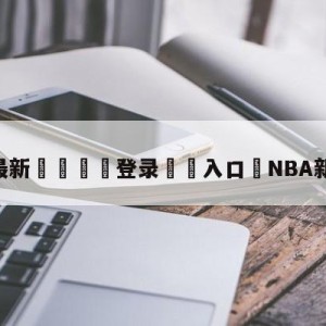 💥最新🍖登录⛔️入口⛎NBA新赛季赛程