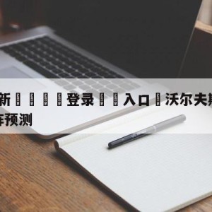 💥最新🍖登录⛔️入口⛎沃尔夫斯堡vs拜仁慕尼黑对阵预测