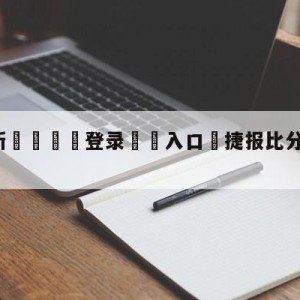 💥最新🍖登录⛔️入口⛎捷报比分手机版旧版下载