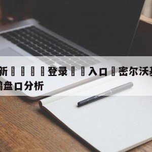 💥最新🍖登录⛔️入口⛎密尔沃基雄鹿vs新奥尔良鹈鹕盘口分析