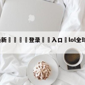 💥最新🍖登录⛔️入口⛎lol全球总决赛直播