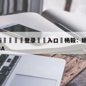 💥最新🍖登录⛔️入口⛎杨毅：姚明将个人赞助商让给CBA