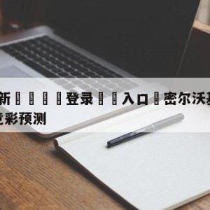 💥最新🍖登录⛔️入口⛎密尔沃基雄鹿vs纽约尼克斯竞彩预测