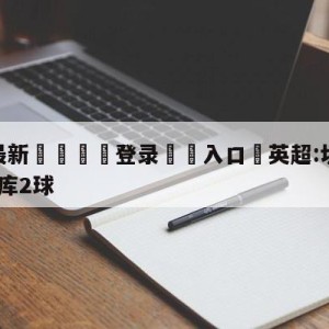 💥最新🍖登录⛔️入口⛎英超:切尔西2-2狼队卢卡库2球