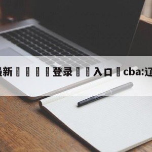 💥最新🍖登录⛔️入口⛎cba:辽宁客场大胜广厦