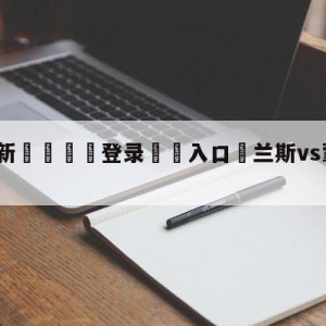 💥最新🍖登录⛔️入口⛎兰斯vs蒙彼利埃阵容预测