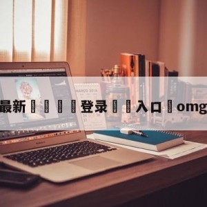 💥最新🍖登录⛔️入口⛎omg逆天翻盘