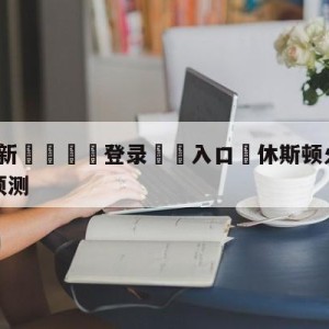 💥最新🍖登录⛔️入口⛎休斯顿火箭vs金州勇士赛前预测