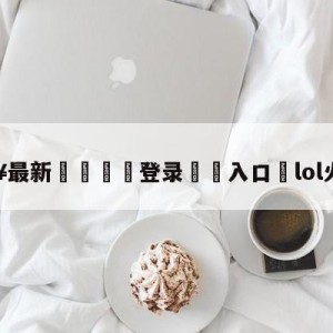 💥最新🍖登录⛔️入口⛎lol火力全开