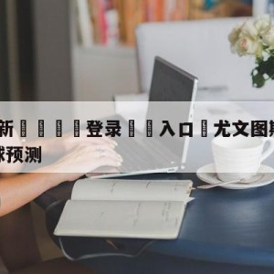 💥最新🍖登录⛔️入口⛎尤文图斯vs萨勒尼塔纳大小球预测