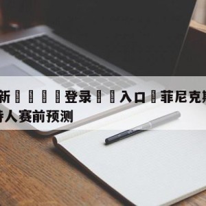 💥最新🍖登录⛔️入口⛎菲尼克斯太阳vs波士顿凯尔特人赛前预测