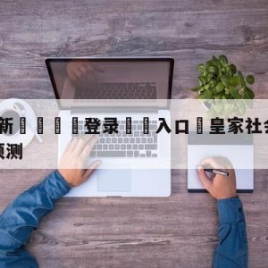 💥最新🍖登录⛔️入口⛎皇家社会vs皇家贝蒂斯阵容预测