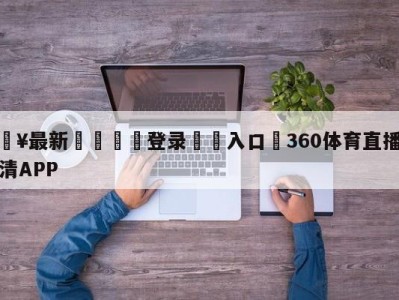 💥最新🍖登录⛔️入口⛎360体育直播无插件高清APP