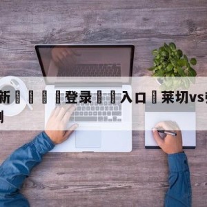 💥最新🍖登录⛔️入口⛎莱切vs弗洛西诺尼大小球预测