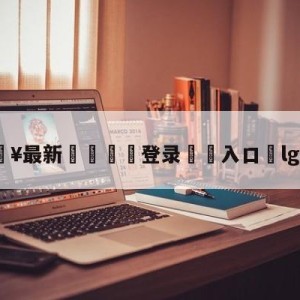 💥最新🍖登录⛔️入口⛎lgdvsig