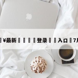 💥最新🍖登录⛔️入口⛎7月25日