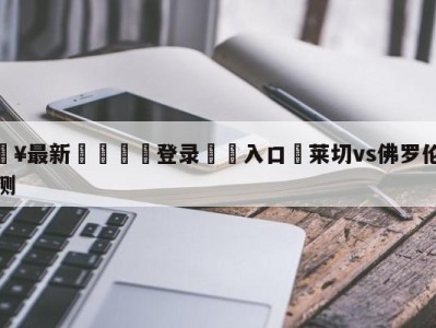 💥最新🍖登录⛔️入口⛎莱切vs佛罗伦萨阵容预测