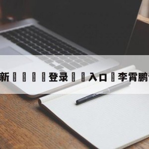 💥最新🍖登录⛔️入口⛎李霄鹏谈对阵日本