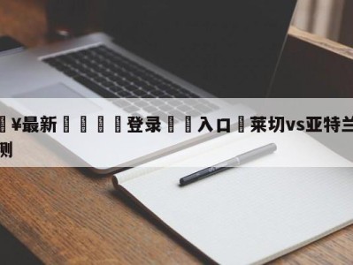 💥最新🍖登录⛔️入口⛎莱切vs亚特兰大阵容预测