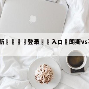 💥最新🍖登录⛔️入口⛎朗斯vs马赛赛前预测